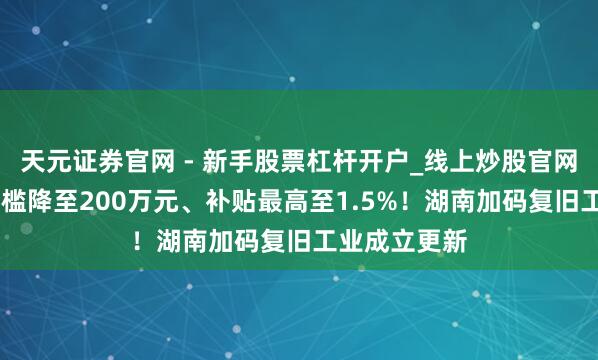 天元证券官网 - 新手股票杠杆开户_线上炒股官网配资注册 门槛降至200万元、补贴最高至1.5%！湖南加码复旧工业成立更新