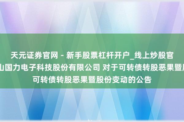 天元证券官网 - 新手股票杠杆开户_线上炒股官网配资注册 昆山国力电子科技股份有限公司 对于可转债转股恶果暨股份变动的公告