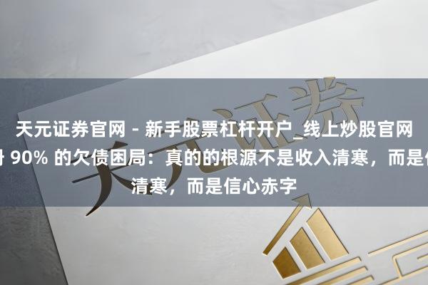 天元证券官网 - 新手股票杠杆开户_线上炒股官网配资注册 90% 的欠债困局：真的的根源不是收入清寒，而是信心赤字