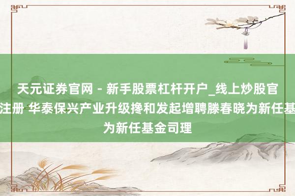 天元证券官网 - 新手股票杠杆开户_线上炒股官网配资注册 华泰保兴产业升级搀和发起增聘滕春晓为新任基金司理