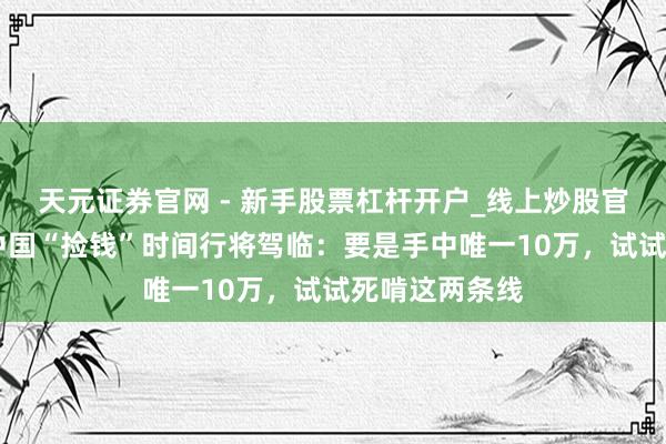 天元证券官网 - 新手股票杠杆开户_线上炒股官网配资注册 中国“捡钱”时间行将驾临：要是手中唯一10万，试试死啃这两条线