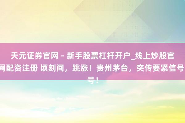 天元证券官网 - 新手股票杠杆开户_线上炒股官网配资注册 顷刻间，跳涨！贵州茅台，突传要紧信号！