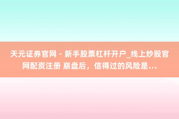 天元证券官网 - 新手股票杠杆开户_线上炒股官网配资注册 崩盘后，信得过的风险是…