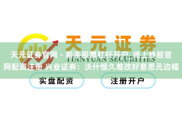天元证券官网 - 新手股票杠杆开户_线上炒股官网配资注册 兴业证券：沃什恒久难改好意思元边幅