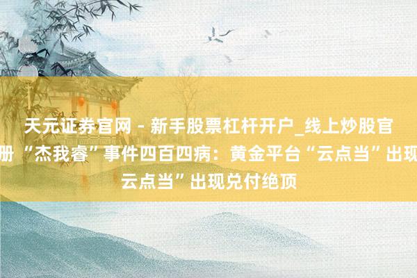 天元证券官网 - 新手股票杠杆开户_线上炒股官网配资注册 “杰我睿”事件四百四病：黄金平台“云点当”出现兑付绝顶