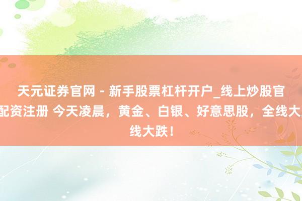 天元证券官网 - 新手股票杠杆开户_线上炒股官网配资注册 今天凌晨，黄金、白银、好意思股，全线大跌！