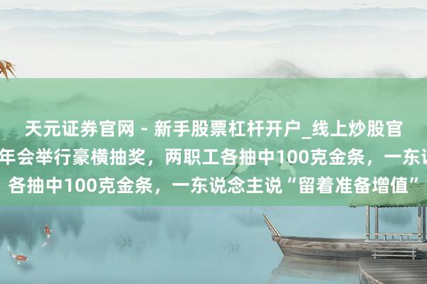 天元证券官网 - 新手股票杠杆开户_线上炒股官网配资注册 深圳一公司年会举行豪横抽奖，两职工各抽中100克金条，一东说念主说“留着准备增值”
