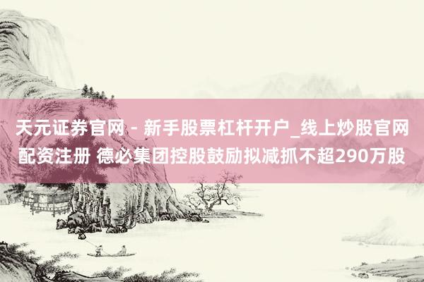 天元证券官网 - 新手股票杠杆开户_线上炒股官网配资注册 德必集团控股鼓励拟减抓不超290万股