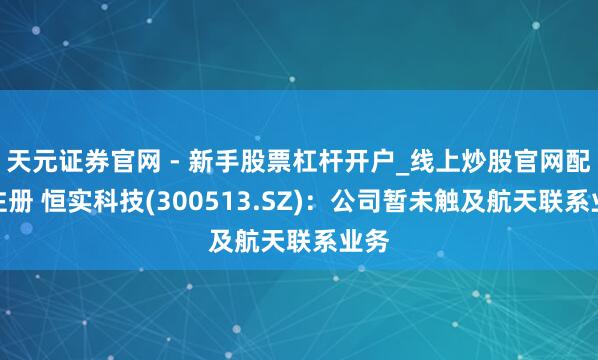 天元证券官网 - 新手股票杠杆开户_线上炒股官网配资注册 恒实科技(300513.SZ)：公司暂未触及航天联系业务