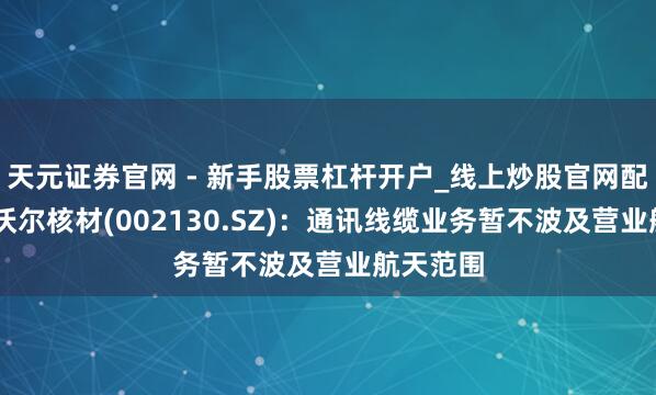 天元证券官网 - 新手股票杠杆开户_线上炒股官网配资注册 沃尔核材(002130.SZ)：通讯线缆业务暂不波及营业航天范围