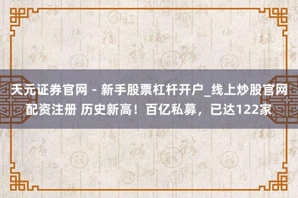 天元证券官网 - 新手股票杠杆开户_线上炒股官网配资注册 历史新高！百亿私募，已达122家
