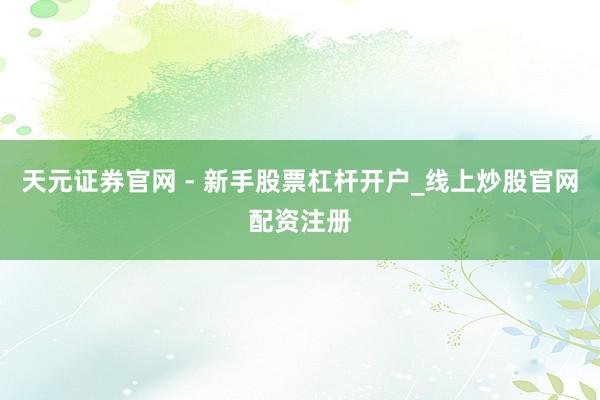 天元证券官网 - 新手股票杠杆开户_线上炒股官网配资注册