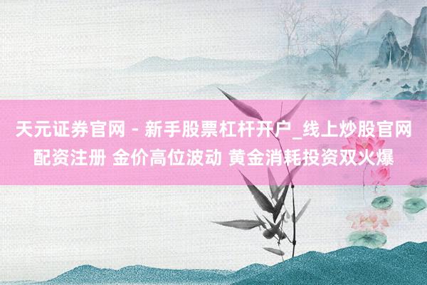 天元证券官网 - 新手股票杠杆开户_线上炒股官网配资注册 金价高位波动 黄金消耗投资双火爆