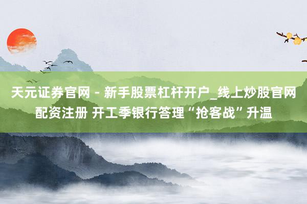 天元证券官网 - 新手股票杠杆开户_线上炒股官网配资注册 开工季银行答理“抢客战”升温
