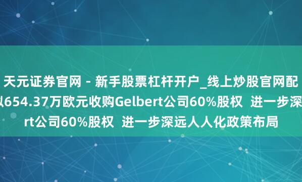 天元证券官网 - 新手股票杠杆开户_线上炒股官网配资注册 裕同科技拟654.37万欧元收购Gelbert公司60%股权  进一步深远人人化政策布局