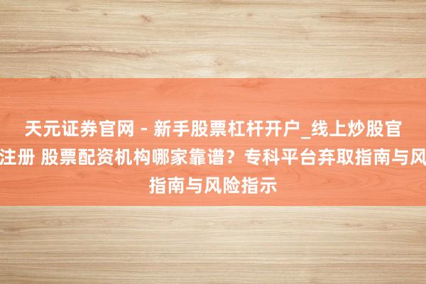 天元证券官网 - 新手股票杠杆开户_线上炒股官网配资注册 股票配资机构哪家靠谱？专科平台弃取指南与风险指示