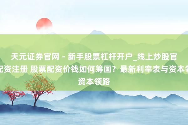天元证券官网 - 新手股票杠杆开户_线上炒股官网配资注册 股票配资价钱如何筹画？最新利率表与资本领路