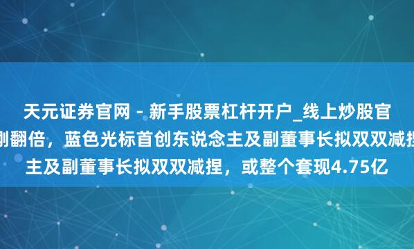 天元证券官网 - 新手股票杠杆开户_线上炒股官网配资注册 公司股价刚翻倍，蓝色光标首创东说念主及副董事长拟双双减捏，或整个套现4.75亿