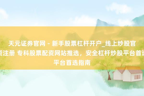 天元证券官网 - 新手股票杠杆开户_线上炒股官网配资注册 专科股票配资网站推选，安全杠杆炒股平台首选指南