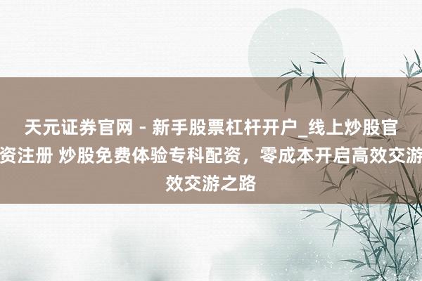 天元证券官网 - 新手股票杠杆开户_线上炒股官网配资注册 炒股免费体验专科配资，零成本开启高效交游之路