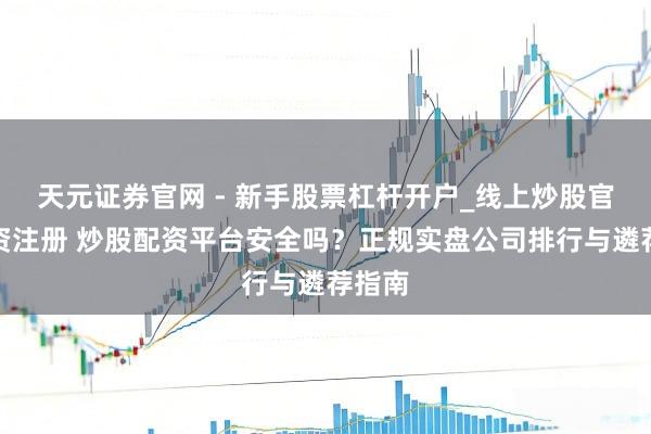 天元证券官网 - 新手股票杠杆开户_线上炒股官网配资注册 炒股配资平台安全吗？正规实盘公司排行与遴荐指南