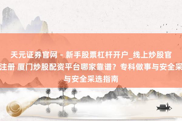 天元证券官网 - 新手股票杠杆开户_线上炒股官网配资注册 厦门炒股配资平台哪家靠谱？专科做事与安全采选指南