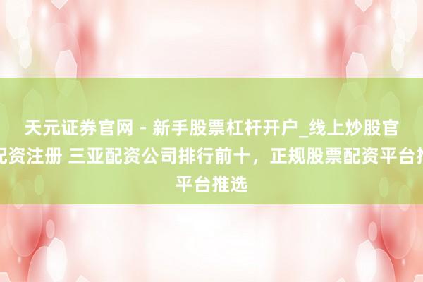 天元证券官网 - 新手股票杠杆开户_线上炒股官网配资注册 三亚配资公司排行前十，正规股票配资平台推选