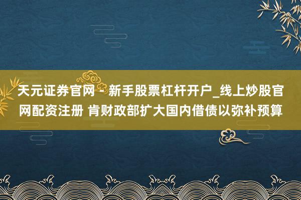 天元证券官网 - 新手股票杠杆开户_线上炒股官网配资注册 肯财政部扩大国内借债以弥补预算