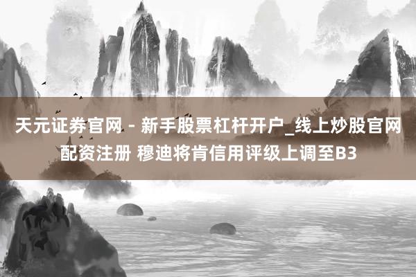 天元证券官网 - 新手股票杠杆开户_线上炒股官网配资注册 穆迪将肯信用评级上调至B3