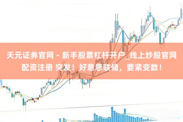 天元证券官网 - 新手股票杠杆开户_线上炒股官网配资注册 突发！好意思联储，要紧变数！