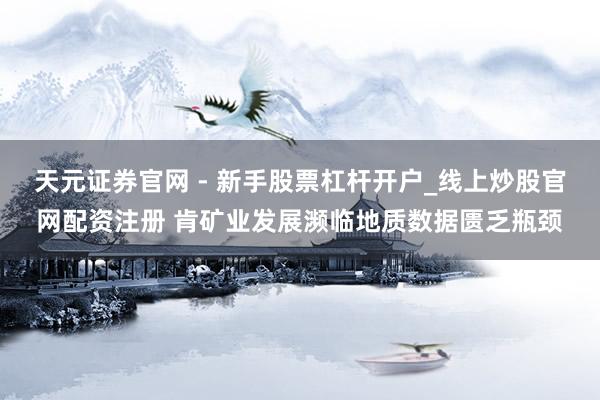 天元证券官网 - 新手股票杠杆开户_线上炒股官网配资注册 肯矿业发展濒临地质数据匮乏瓶颈