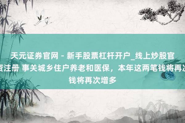 天元证券官网 - 新手股票杠杆开户_线上炒股官网配资注册 事关城乡住户养老和医保，本年这两笔钱将再次增多