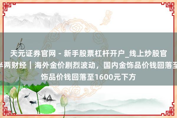 天元证券官网 - 新手股票杠杆开户_线上炒股官网配资注册 半两财经｜海外金价剧烈波动，国内金饰品价钱回落至1600元下方