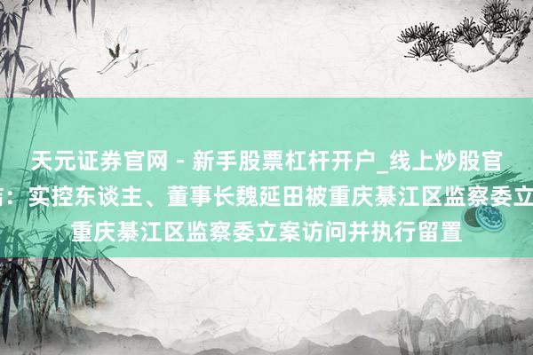 天元证券官网 - 新手股票杠杆开户_线上炒股官网配资注册 新安洁：实控东谈主、董事长魏延田被重庆綦江区监察委立案访问并执行留置