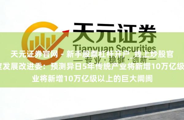 天元证券官网 - 新手股票杠杆开户_线上炒股官网配资注册 国度发展改进委：预测异日5年传统产业将新增10万亿级以上的巨大阛阓