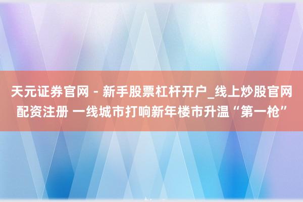 天元证券官网 - 新手股票杠杆开户_线上炒股官网配资注册 一线城市打响新年楼市升温“第一枪”