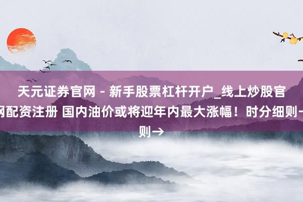 天元证券官网 - 新手股票杠杆开户_线上炒股官网配资注册 国内油价或将迎年内最大涨幅！时分细则→