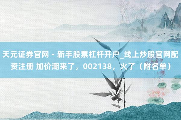 天元证券官网 - 新手股票杠杆开户_线上炒股官网配资注册 加价潮来了，002138，火了（附名单）