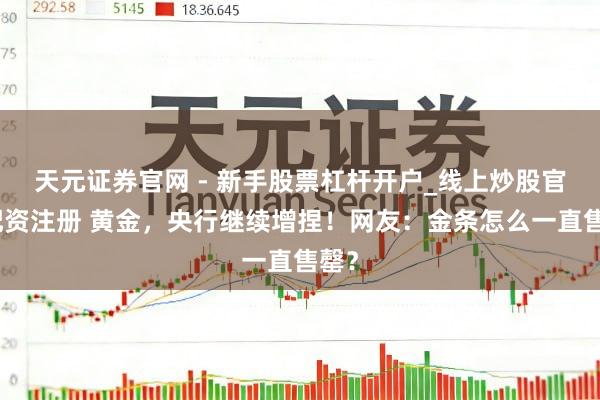 天元证券官网 - 新手股票杠杆开户_线上炒股官网配资注册 黄金，央行继续增捏！网友：金条怎么一直售罄？