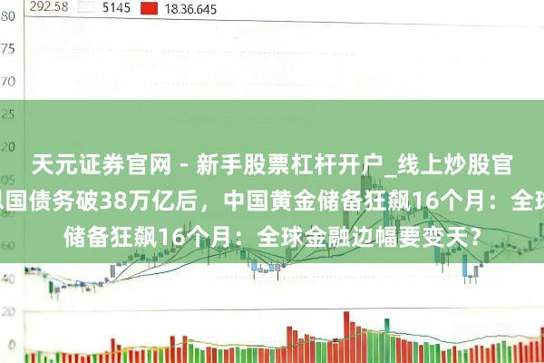 天元证券官网 - 新手股票杠杆开户_线上炒股官网配资注册 好意思国债务破38万亿后，中国黄金储备狂飙16个月：全球金融边幅要变天？