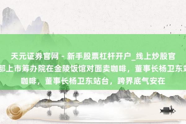 天元证券官网 - 新手股票杠杆开户_线上炒股官网配资注册 江苏头部上市筹办院在金陵饭馆对面卖咖啡，董事长杨卫东站台，跨界底气安在