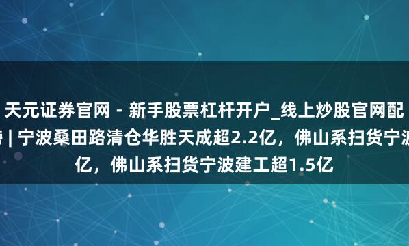 天元证券官网 - 新手股票杠杆开户_线上炒股官网配资注册 龙虎榜 | 宁波桑田路清仓华胜天成超2.2亿，佛山系扫货宁波建工超1.5亿