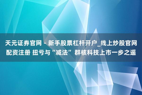 天元证券官网 - 新手股票杠杆开户_线上炒股官网配资注册 扭亏与“减法” 群核科技上市一步之遥