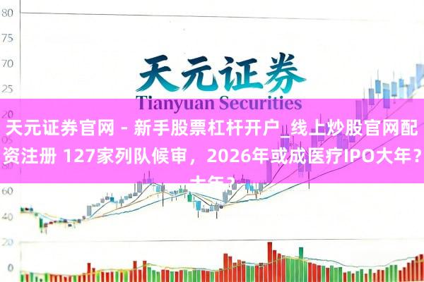 天元证券官网 - 新手股票杠杆开户_线上炒股官网配资注册 127家列队候审，2026年或成医疗IPO大年？