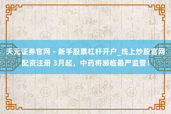 天元证券官网 - 新手股票杠杆开户_线上炒股官网配资注册 3月起，中药将濒临最严监管！