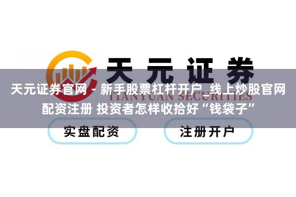 天元证券官网 - 新手股票杠杆开户_线上炒股官网配资注册 投资者怎样收拾好“钱袋子”