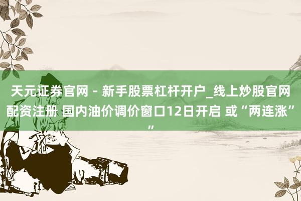 天元证券官网 - 新手股票杠杆开户_线上炒股官网配资注册 国内油价调价窗口12日开启 或“两连涨”