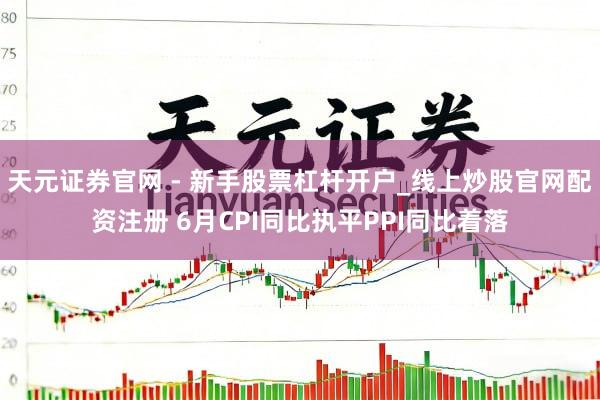 天元证券官网 - 新手股票杠杆开户_线上炒股官网配资注册 6月CPI同比执平PPI同比着落