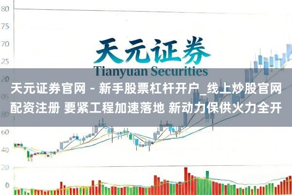 天元证券官网 - 新手股票杠杆开户_线上炒股官网配资注册 要紧工程加速落地 新动力保供火力全开