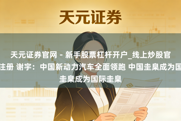 天元证券官网 - 新手股票杠杆开户_线上炒股官网配资注册 谢宇：中国新动力汽车全面领跑 中国圭臬成为国际圭臬